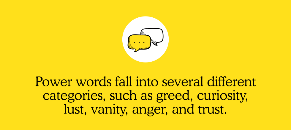 Power words fall into several different categories, such as greed curiosity, lust, vanity, anger, and trust.
