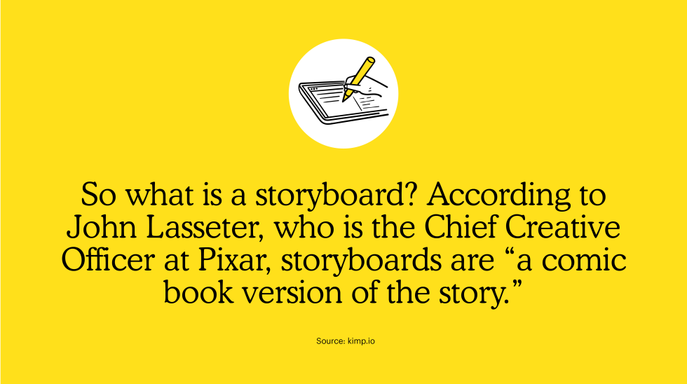 So what is a storyboard? According to John Lasseter, who is the Chief Creative Officer at Pixar, storyboards are “a comic book version of the story.”
